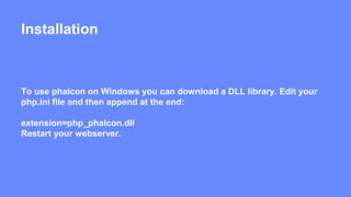 Installation 
To use phalcon on Windows you can download a DLL library. Edit your 
php.ini file and then append at the end: 
extension=php_phalcon.dll 
Restart your webserver. 
 