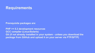 Requirements 
Prerequisite packages are: 
PHP >= 5.3 development resources 
GCC compiler (Linux/Solaris) 
Git (if not already installed in your system - unless you download the 
package from GitHub and upload it on your server via FTP/SFTP) 
 
