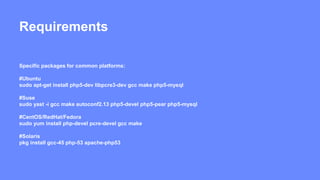 Requirements 
Specific packages for common platforms: 
#Ubuntu 
sudo apt-get install php5-dev libpcre3-dev gcc make php5-mysql 
#Suse 
sudo yast -i gcc make autoconf2.13 php5-devel php5-pear php5-mysql 
#CentOS/RedHat/Fedora 
sudo yum install php-devel pcre-devel gcc make 
#Solaris 
pkg install gcc-45 php-53 apache-php53 
 