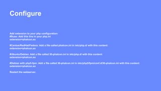Configure 
Add extension to your php configuration: 
#Suse: Add this line in your php.ini 
extension=phalcon.so 
#Centos/RedHat/Fedora: Add a file called phalcon.ini in /etc/php.d/ with this content: 
extension=phalcon.so 
#Ubuntu/Debian: Add a file called 30-phalcon.ini in /etc/php.d/ with this content: 
extension=phalcon.so 
#Debian with php5-fpm: Add a file called 30-phalcon.ini in /etc/php5/fpm/conf.d/30-phalcon.ini with this content: 
extension=phalcon.so 
Restart the webserver. 
 