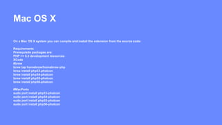 Mac OS X 
On a Mac OS X system you can compile and install the extension from the source code: 
Requirements 
Prerequisite packages are: 
PHP >= 5.3 development resources 
XCode 
#brew 
brew tap homebrew/homebrew-php 
brew install php53-phalcon 
brew install php54-phalcon 
brew install php55-phalcon 
brew install php56-phalcon 
#MacPorts 
sudo port install php53-phalcon 
sudo port install php54-phalcon 
sudo port install php55-phalcon 
sudo port install php56-phalcon 
 