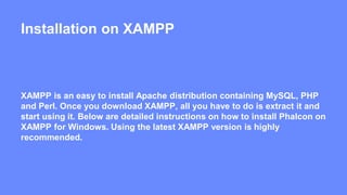 Installation on XAMPP 
XAMPP is an easy to install Apache distribution containing MySQL, PHP 
and Perl. Once you download XAMPP, all you have to do is extract it and 
start using it. Below are detailed instructions on how to install Phalcon on 
XAMPP for Windows. Using the latest XAMPP version is highly 
recommended. 
 