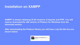 Installation on XAMPP 
XAMPP is always releasing 32 bit versions of Apache and PHP. You will 
need to download the x86 version of Phalcon for Windows from the 
download section. 
After downloading the Phalcon library you will have a zip file like the one 
shown below: 
 