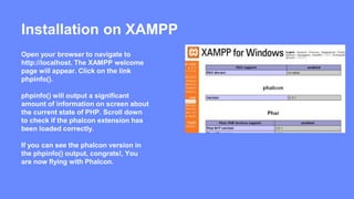 Installation on XAMPP 
Open your browser to navigate to 
http://localhost. The XAMPP welcome 
page will appear. Click on the link 
phpinfo(). 
phpinfo() will output a significant 
amount of information on screen about 
the current state of PHP. Scroll down 
to check if the phalcon extension has 
been loaded correctly. 
If you can see the phalcon version in 
the phpinfo() output, congrats!, You 
are now flying with Phalcon. 
 