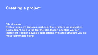 Creating a project 
File structure 
Phalcon does not impose a particular file structure for application 
development. Due to the fact that it is loosely coupled, you can 
implement Phalcon powered applications with a file structure you are 
most comfortable using. 
 