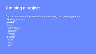 Creating a project 
For the purposes of this tutorial and as a starting point, we suggest the 
following structure: 
tutorial/ 
app/ 
controllers/ 
models/ 
views/ 
public/ 
css/ 
img/ 
js/ 
 