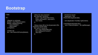 Bootstrap 
<?php 
try { 
//Register an autoloader 
$loader = new PhalconLoader(); 
$loader->registerDirs(array( 
'../app/controllers/', 
'../app/models/' 
))->register(); 
//Create a DI 
$di = new PhalconDIFactoryDefault(); 
//Setup the view component 
$di->set('view', function(){ 
$view = new PhalconMvcView(); 
$view->setViewsDir('../app/views/'); 
return $view; 
}); 
//Setup a base URI so that all generated URIs 
include the "tutorial" folder 
$di->set('url', function(){ 
$url = new PhalconMvcUrl(); 
$url->setBaseUri('/tutorial/'); 
return $url; 
}); 
//Handle the request 
$application = new 
PhalconMvcApplication($di); 
echo $application->handle()->getContent(); 
} catch(PhalconException $e) { 
echo "PhalconException: ", $e->getMessage(); 
} 
 