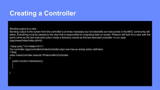 Creating a Controller 
Sending output to a view 
Sending output to the screen from the controller is at times necessary but not desirable as most purists in the MVC community will 
attest. Everything must be passed to the view that is responsible for outputting data on screen. Phalcon will look for a view with the 
same name as the last executed action inside a directory named as the last executed controller. In our case 
(app/views/index/index.phtml): 
<?php echo "<h1>Hello!</h1>"; 
Our controller (app/controllers/IndexController.php) now has an empty action definition: 
<?php 
class IndexController extends PhalconMvcController 
{ 
public function indexAction() 
{ 
} 
} 
 