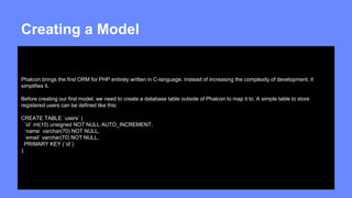 Creating a Model 
Phalcon brings the first ORM for PHP entirely written in C-language. Instead of increasing the complexity of development, it 
simplifies it. 
Before creating our first model, we need to create a database table outside of Phalcon to map it to. A simple table to store 
registered users can be defined like this: 
CREATE TABLE `users` ( 
`id` int(10) unsigned NOT NULL AUTO_INCREMENT, 
`name` varchar(70) NOT NULL, 
`email` varchar(70) NOT NULL, 
PRIMARY KEY (`id`) 
); 
 