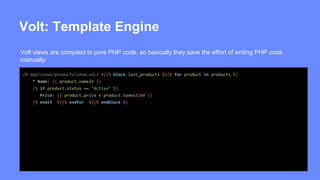 Volt: Template Engine 
Volt views are compiled to pure PHP code, so basically they save the effort of writing PHP code 
manually: 
{# app/views/products/show.volt #}{% block last_products %}{% for product in products %} 
* Name: {{ product.name|e }} 
{% if product.status == "Active" %} 
Price: {{ product.price + product.taxes/100 }} 
{% endif %}{% endfor %}{% endblock %} 
 