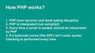 How PHP works? 
1. PHP have dynamic and weak typing discipline 
2. PHP is interpreted (not compiled) 
3. Every time a script is loaded, should be interpreted 
by PHP 
4. If a bytecode cache (like APC) isn’t used, syntax 
checking is performed every time 
 