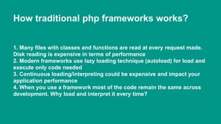 How traditional php frameworks works? 
1. Many files with classes and functions are read at every request made. 
Disk reading is expensive in terms of performance 
2. Modern frameworks use lazy loading technique (autoload) for load and 
execute only code needed 
3. Continuous loading/interpreting could be expensive and impact your 
application performance 
4. When you use a framework most of the code remain the same across 
development. Why load and interpret it every time? 
 