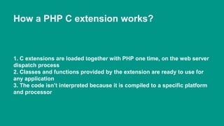 How a PHP C extension works? 
1. C extensions are loaded together with PHP one time, on the web server 
dispatch process 
2. Classes and functions provided by the extension are ready to use for 
any application 
3. The code isn’t interpreted because it is compiled to a specific platform 
and processor 
 