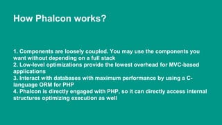 How Phalcon works? 
1. Components are loosely coupled. You may use the components you 
want without depending on a full stack 
2. Low-level optimizations provide the lowest overhead for MVC-based 
applications 
3. Interact with databases with maximum performance by using a C-language 
ORM for PHP 
4. Phalcon is directly engaged with PHP, so it can directly access internal 
structures optimizing execution as well 
 