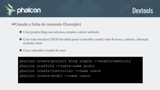 phalcon create-project blog simple --enable-webtools
phalcon scaffold --table-name posts
phalcon create-controller --name users
phalcon create-model --name users
Devtools
➔Usando a linha de comando (Exemplo)
◆ Criar projeto blog com estrutura simples e ativar webtools
◆ Criar toda estrutura CRUD da tabela posts (controller, model, telas de busca, cadastro, alteração,
exclusão, lista)
◆ Criar controller e model de users
 