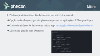 ➔ Phalcon pode funcionar também como um micro-framework
➔Opção mais adequada para implementar pequenas aplicações, APIs e protótipos
➔O site do phalcon foi feito como micro app: https://github.com/phalcon/website
➔Micro app gerado com Devtools:
micro
├── config
│ └── config.php
├── index.html
├── public
│ └── index.php
└── views
├── 404.phtml
└── index.phtml
Micro
 