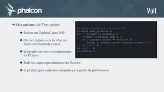 ➔Mecanismo de Templates
◆ Escrito em Zephic/C para PHP
◆ Oferece helpers para facilitar no
desenvolvimento das views
◆ Integrado com outros componentes
do Phalcon
◆ Pode ser usado separadamente do Phalcon
◆ O phalcon gera cache dos templates para ganho de performance
Volt
{# app/views/products/show.volt #}
{% block last_products %}
{% for product in products %}
* Name: {{ product.name|e }}
{% if product.status == 'Active' %}
Price: {{ product.price + product.taxes/100}}
{% endif %}
{% endfor %}
{% endblock %}
 