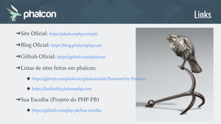 ➔Site Oficial: https://phalconphp.com/pt/
➔Blog Oficial: https://blog.phalconphp.com
➔Github Oficial: https://github.com/phalcon
➔Listas de sites feitos em phalcon:
◆ https://github.com/phalcon/cphalcon/wiki/Powered-by-Phalcon
◆ https://builtwith.phalconphp.com
➔Sua Escolha (Projeto do PHP-PB)
◆ https://github.com/php-pb/Sua-escolha
Links
 