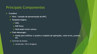 Principais Componentes
 FrontEnd
 View – Camada de Apresentação do MVC;
 Template Engine;
 Volt;
 PHP Puro;
 Você pode incluir outros;
 Flash Messenger;
 Usado para notificar o usuário a respeito de operações, como erros, sucesso,
etc.
 Controle de Assets:
 JavaScript, CSS e Imagens;
 