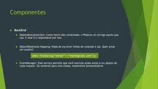 Componentes
 BackEnd
 DependencyInjection: Como havia sido comentado, o Phalcon só carrega aquilo que
usa. E esse é o responsável por isso.
 ObjectRelational Mapping: Nada de escrever linhas de conexão e sql. Quer achar
um usuário?
 EventManager: Esse serviço permite que você execute ações antes e/ou depois de
cada request. Ou somente para uma classe, totalmente personalizável.
User::find(array(“email”=>”mail@gmail.com”));
 