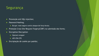 Segurança
 Prevenção anti SQL-injection;
 Password Hashing;
 Bcrypt: mais seguro contra ataque de força bruta;
 Proteção Cross-Site Request Forgery(CSRF) na submissão dos forms;
 Encryption/Decryption
 Openssl wrapper
 AES-256-CFB
 Encriptação de cookie por padrão;
 