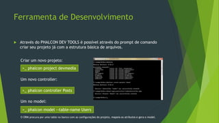 Ferramenta de Desenvolvimento
 Através do PHALCON DEV TOOLS é possível através do prompt de comando
criar seu projeto já com a estrutura básica de arquivos.
>_ phalcon project devmedia
Criar um novo projeto:
Um novo controller:
>_ phalcon controller Posts
Um no model:
>_ phalcon model --table-name Users
O ORM procura por uma table no banco com as configurações do projeto, mapeia os atributos e gera o model.
 