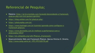 Referencial de Pesquisa;
 Palestra: https://pt-br.eventials.com/locaweb/desvendando-o-framework-
phalcon-php-com-luiz-gustavo-gavinho/
 https://blog.umbler.com/br/phalcon-php/
 https://phalconphp.com/pt/
 https://www.hostinger.com.br/tutoriais/aprenda-como-configurar-o-
framework-phalcon/
 https://www.devmedia.com.br/melhore-a-performance-com-o-
phalconphp/29237
 https://en.wikipedia.org/wiki/Phalcon_(framework)
 Desenvolvimento Web com Framework Phalcon. Marcos Vinicius O. Silveira.
http://www.comp.uems.br/~PFC/PFC%20170.pdf
 
