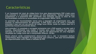 Características
E um framework full stack de código-fonte livre para desenvolvimento PHP criado como
uma extensão C e otimizado para possuir um alto desempenho. Também possui baixo
acoplamento e é totalmente MVC permitindo uma utilização parcial ou total de suas
funcionalidades conforme as necessidades do programador (Miller, 2014).
As extensões são funcionalidades extras para a linguagem de programação alvo, que
auxiliam no desenvolvimento de aplicações. O PHP possui cerca de cento e cinquenta
extensões 4 que vem em seu pacote de código fonte oﬁcial, tendo em media duas mil e
quinhentas funções provenientes destas .
Uma extensão C é compilada e carregada juntamente com o PHP quando o servidor web é
iniciado, disponibilizando suas classes e funções para serem utilizadas em qualquer
aplicação no servidor onde está instalado, pois por ser desenvolvido em uma linguagem
compilada seu código fonte não é interpretado (Phalcon, 2014b).
Mesmo phalcon sendo completamente desenvolvido em C, não ´e necessário nenhum
conhecimento desta linguagem de programação para utiliza-lo, pois suas funcionalidades
são disponibilizadas como classes e métodos do PHP.
 