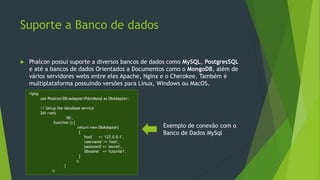 Suporte a Banco de dados
 Phalcon possui suporte a diversos bancos de dados como MySQL, PostgresSQL
e até a bancos de dados Orientados a Documentos como o MongoDB, além de
vários servidores webs entre eles Apache, Nginx e o Cherokee. Também é
multiplataforma possuindo versões para Linux, Windows ou MacOS.
<?php
use PhalconDbAdapterPdoMysql as DbAdapter;
// Setup the database service
$di->set(
'db',
function () {
return new DbAdapter(
[
'host' => '127.0.0.1',
'username' => 'root',
'password' => 'secret',
'dbname' => 'tutorial1',
]
);
}
);
Exemplo de conexão com o
Banco de Dados MySql
 