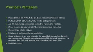 Principais Vantagens
 Disponibilidade em PHP 5.4, 5.5 e 5.6 nas plataformas Windows e Linux;
 DI, Router, ORM, ODM, Cache, Volt, Events, Code generator;
 Até 20x mais rápido comparando com outros Frameworks Fullstack;
 Menor consumo de recursos (até 10x menos consumo de memória);
 Opções Single e Multi módulo;
 Dois tipos de aplicação: Micro e Application;
 Outra vantagem de ser uma extensão, é a quantidade de arquivos. Laravel,
por exemplo, que é inscrito completamente em PHP, inclui vários pacotes via
composer. Já o Phalcon é somente uma extensão a mais no servidor.
 Facilidade de uso;
 