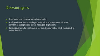 Desvantagens
 Pode haver uma curva de aprendizado maior;
 Você precisa de uma hospedagem especializada ou ter acesso direto ao
servidor da sua aplicação para a instalação do phalcon;
 Caso algo dê errado, você poderá ter que debugar código em C (versão 2.0 ja
utiliza Zephir);
 