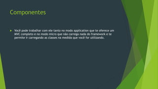 Componentes
 Você pode trabalhar com ele tanto no modo application que te oferece um
MVC completo e no modo micro que não carrega nada do framework e te
permite ir carregando as classes na medida que você for utilizando.
 