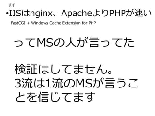 •IISはnginx、ApacheよりPHPが速い
ってMSの人が言ってた
検証はしてません。
3流は1流のMSが言うこ
とを信じてます
FastCGI + Windows Cache Extension for PHP
まず
 