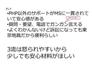 •PHP以外のサポートがMSに一貫されて
いて安心感がある
•質問・要望、電話でガンガン言える
•よくわかんないけど訴訟になっても東
京地裁だから便利らしい
3流は怒られやすいから
少しでも安心材料がほしい
そして
DQNにピッタリ！
 