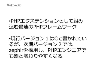 Phalconとは
•PHPエクステンションとして組み
込む最速のPHPフレームワーク
•現行バージョン１はCで書かれてい
るが、次期バージョン２では、
zephirを採用し、PHPエンジニアで
も割と触わりやすくなる
 