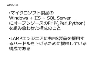 WISPとは
•マイクロソフト製品の
Windows + IIS + SQL Server
にオープンソースのPHP(,Perl,Python)
を組み合わせた構成のこと
•LAMPエンジニアにもMS製品を採用す
るハードルを下げるために提唱している
構成である
 