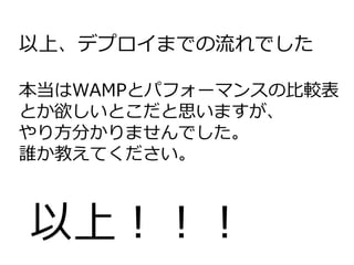 以上、デプロイまでの流れでした
本当はWAMPとパフォーマンスの比較表
とか欲しいとこだと思いますが、
やり方分かりませんでした。
誰か教えてください。
以上！！！
 
