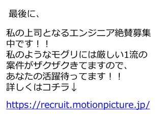 最後に、
私の上司となるエンジニア絶賛募集
中です！！
私のようなモグリには厳しい1流の
案件がザクザクきてますので、
あなたの活躍待ってます！！
詳しくはコチラ↓
https://recruit.motionpicture.jp/
 
