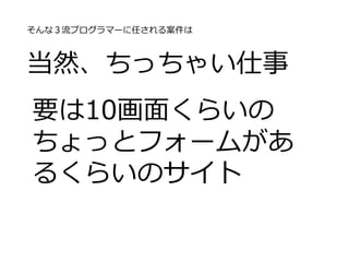 そんな３流プログラマーに任される案件は
当然、ちっちゃい仕事
要は10画面くらいの
ちょっとフォームがあ
るくらいのサイト
 