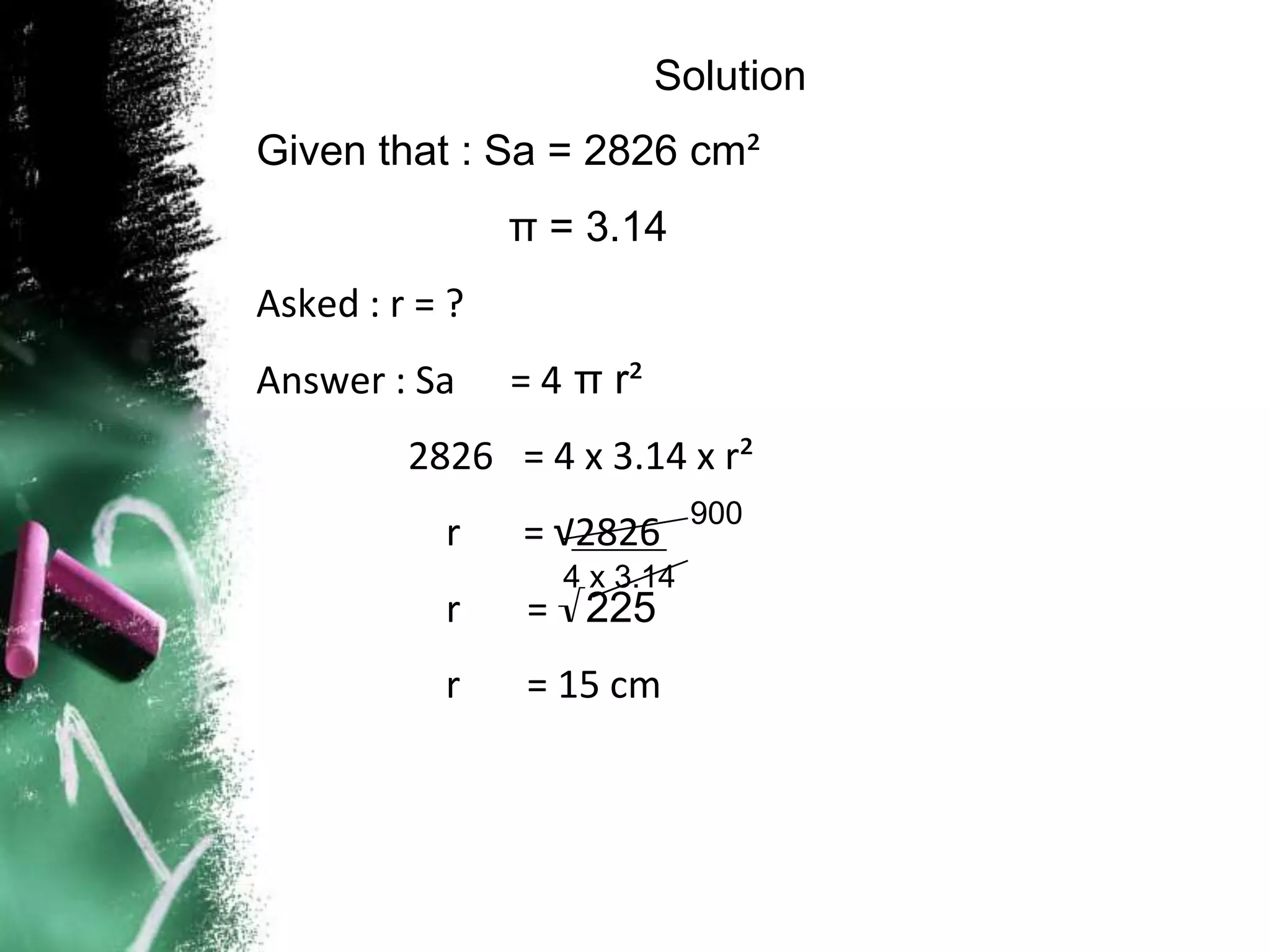 Solution
Given that : Sa = 2826 cm²
                π = 3.14
Asked : r = ?
Answer : Sa     = 4 π r²
         2826 = 4 x 3.14 x r²
                              900
           r    = √2826
                   4 x 3.14
           r     = √225
           r    = 15 cm
 