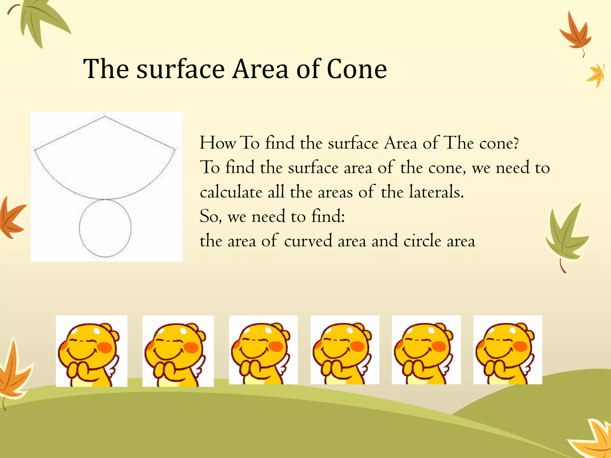 The surface Area of Cone

         How To find the surface Area of The cone?
         To find the surface area of the cone, we need to
         calculate all the areas of the laterals.
         So, we need to find:
         the area of curved area and circle area
 