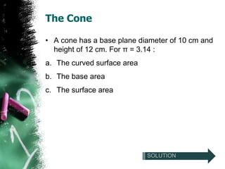 The Cone

• A cone has a base plane diameter of 10 cm and
  height of 12 cm. For π = 3.14 :
a. The curved surface area
b. The base area
c. The surface area




                             SOLUTION
 