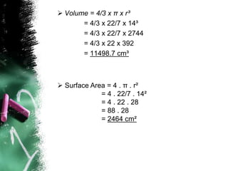  Volume = 4/3 x π x r³
       = 4/3 x 22/7 x 14³
       = 4/3 x 22/7 x 2744
       = 4/3 x 22 x 392
       = 11498.7 cm³



 Surface Area = 4 . π . r²
             = 4 . 22/7 . 14²
             = 4 . 22 . 28
             = 88 . 28
             = 2464 cm²
 
