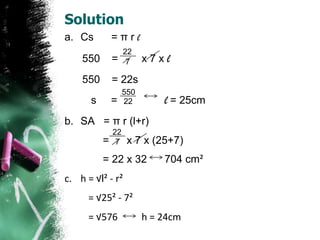 Solution
a. Cs         =πrl
                   22
    550       =     7    x7xl
    550       = 22s
                   550
      s       =    22        l = 25cm
b. SA = π r (l+r)
              22
          =    7    x 7 x (25+7)
          = 22 x 32          704 cm²
c. h = √l² - r²
      = √25² - 7²
      = √576             h = 24cm
 