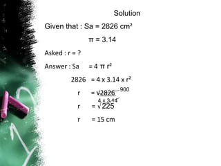 Solution
Given that : Sa = 2826 cm²
                π = 3.14
Asked : r = ?
Answer : Sa     = 4 π r²
         2826 = 4 x 3.14 x r²
                              900
           r    = √2826
                   4 x 3.14
           r     = √225
           r    = 15 cm
 