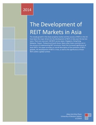 2014

The Development of
REIT Markets in Asia
The steady growth in the Asian property market and the success of REITs in the US
have been the major drivers for the development of REITs in Asia over the last ten
years. There are now over 130 REITs across Japan, Singapore, Hong Kong,
Malaysia, Taiwan, Thailand and South Korea. Many other Asian countries are in
the process of implementing REIT structures. Given the increased significance of
Asian REITs, this paper provides an overall description of the evolution of REITs
globally, the development of REITs in Asia, as well as the significance of Asian
REITs within a global context.

PHAM, AK

(Alex) Anh Khoi Pham
University of Western Sydney
The Development of REIT Markets in Asia
1/1/2014

1

 