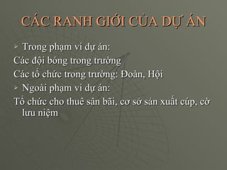 CÁC RANH GIỚI CỦA DỰ ÁN Trong phạm vi dự án:  Các đội bóng trong trường Các tổ chức trong trường: Đoàn, Hội Ngoài phạm vi dự án: Tổ chức cho thuê sân bãi, cơ sở sản xuất cúp, cờ lưu niệm 