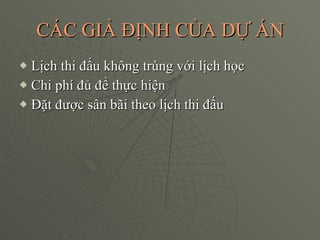CÁC GIẢ ĐỊNH CỦA DỰ ÁN Lịch thi đấu không trùng với lịch học Chi phí đủ để thực hiện  Đặt được sân bãi theo lịch thi đấu 