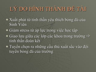 LÝ DO HÌNH THÀNH ĐỀ TÀI Xuất phát từ tinh thần yêu thích bóng đá của Sinh Viên Giảm stress từ áp lực trong việc học tập Giao lưu giữa các lớp các khoa trong trường   tinh thần đoàn kết Tuyển chọn ra những cầu thủ xuất sắc vào đội tuyển bóng đá của trường 