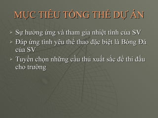 MỤC TIÊU TỔNG THỂ DỰ ÁN Sự hưởng ứng và tham gia nhiệt tình của SV Đáp ứng tình yêu thể thao đặc biệt là Bóng Đá của SV Tuyển chọn những cầu thủ xuất sắc để thi đấu cho trường 
